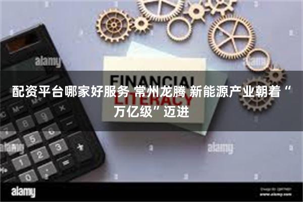 配资平台哪家好服务 常州龙腾 新能源产业朝着“万亿级”迈进