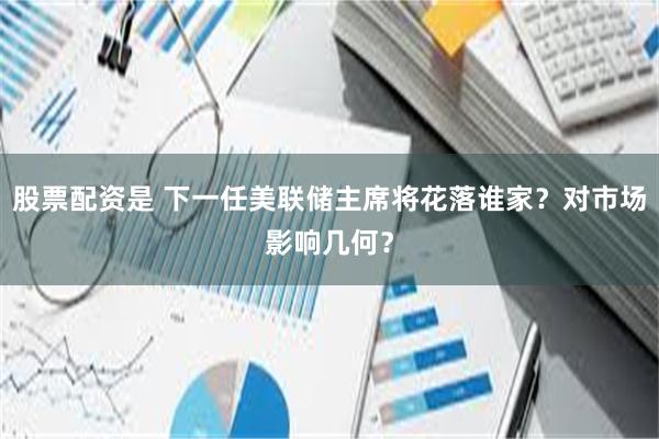 股票配资是 下一任美联储主席将花落谁家？对市场影响几何？