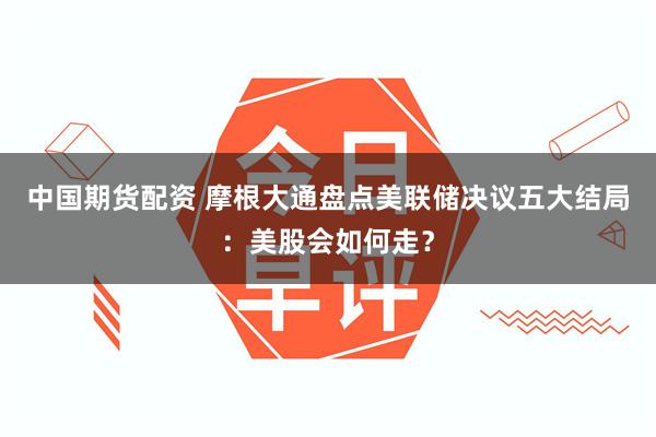 中国期货配资 摩根大通盘点美联储决议五大结局：美股会如何走？